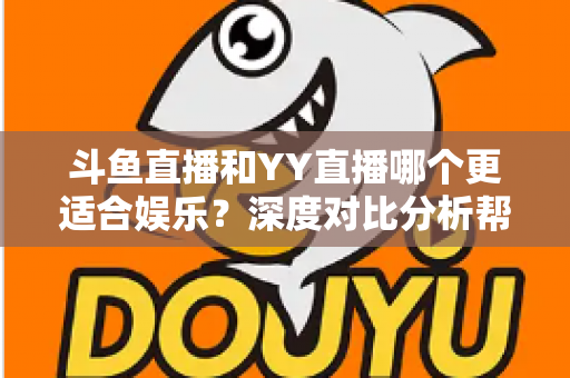 斗鱼直播和YY直播哪个更适合娱乐？深度对比分析帮你找到最佳娱乐直播平台