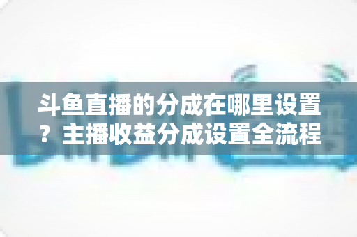 斗鱼直播的分成在哪里设置？主播收益分成设置全流程详解与优化指南