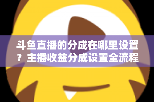 斗鱼直播的分成在哪里设置？主播收益分成设置全流程详解与优化指南