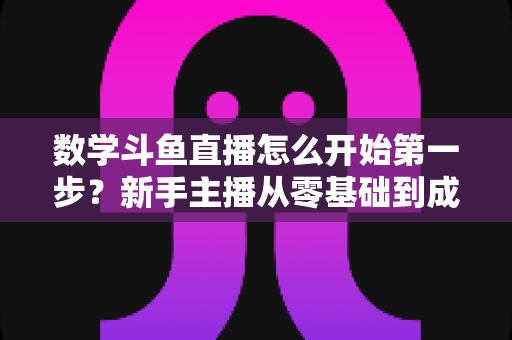 数学斗鱼直播怎么开始第一步？新手主播从零基础到成功开播的完整指南