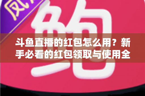 斗鱼直播的红包怎么用？新手必看的红包领取与使用全攻略