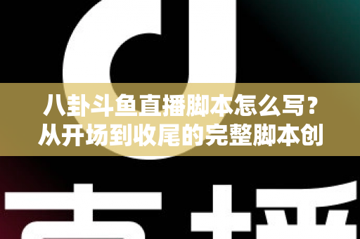 八卦斗鱼直播脚本怎么写？从开场到收尾的完整脚本创作实战指南