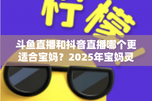 斗鱼直播和抖音直播哪个更适合宝妈？2025年宝妈灵活就业直播平台深度评测指南