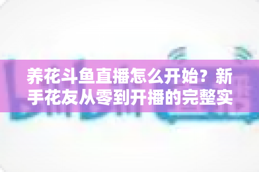 养花斗鱼直播怎么开始？新手花友从零到开播的完整实战指南