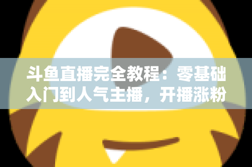 斗鱼直播完全教程：零基础入门到人气主播，开播涨粉与变现一站式实战指南