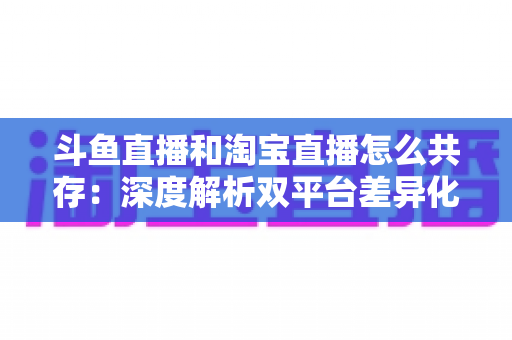 斗鱼直播和淘宝直播怎么共存：深度解析双平台差异化定位与融合共生策略