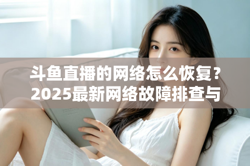 斗鱼直播的网络怎么恢复?2025最新网络故障排查与恢复全攻略 斗鱼直播的网络怎么恢复?2025最新网络故障排查与恢复全攻略