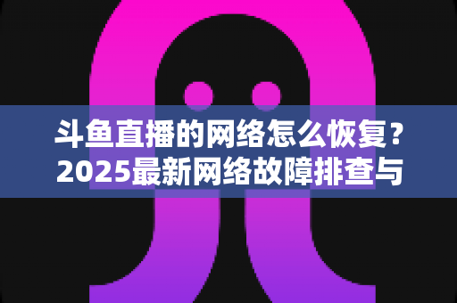 斗鱼直播的网络怎么恢复？2025最新网络故障排查与恢复全攻略