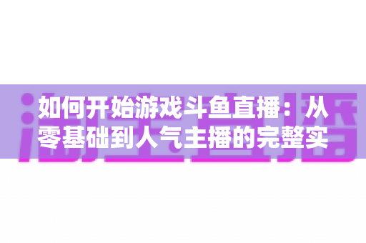 如何开始游戏斗鱼直播：从零基础到人气主播的完整实操指南