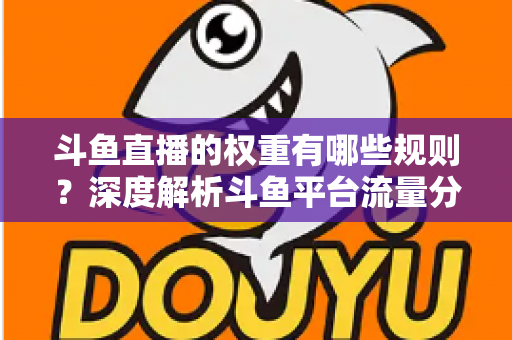 斗鱼直播的权重有哪些规则？深度解析斗鱼平台流量分配机制与权重提升实战指南