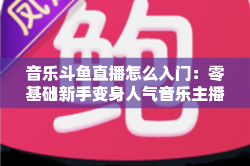 音乐斗鱼直播怎么入门:零基础新手变身人气音乐主播的完整实战攻略 音乐斗鱼直播怎么入门:零基础新手变身人气音乐主播的完整实战攻略