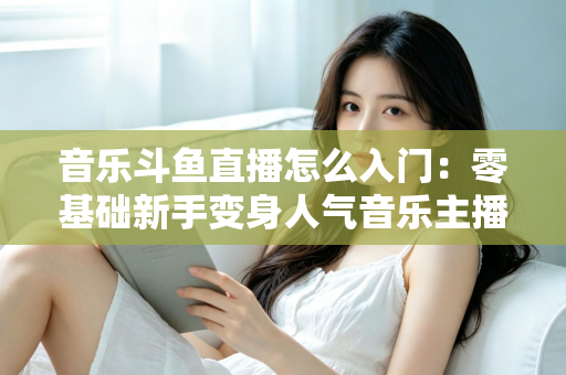 音乐斗鱼直播怎么入门:零基础新手变身人气音乐主播的完整实战攻略 音乐斗鱼直播怎么入门:零基础新手变身人气音乐主播的完整实战攻略