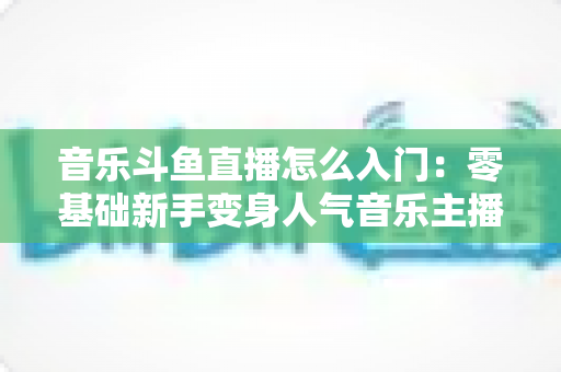 音乐斗鱼直播怎么入门：零基础新手变身人气音乐主播的完整实战攻略