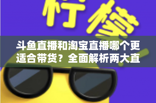 斗鱼直播和淘宝直播哪个更适合带货？全面解析两大直播平台的带货优势与选择策略