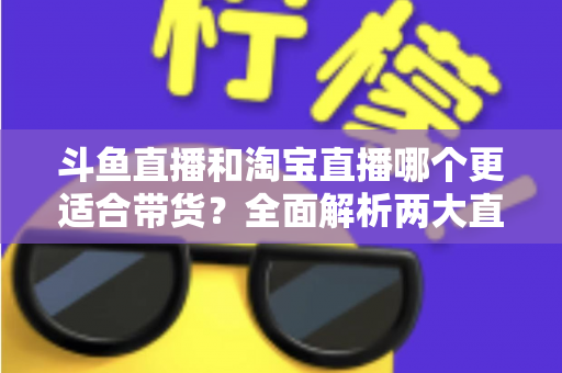 斗鱼直播和淘宝直播哪个更适合带货？全面解析两大直播平台的带货优势与选择策略