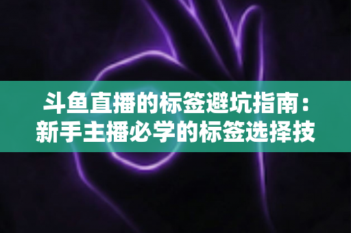 斗鱼直播的标签避坑指南：新手主播必学的标签选择技巧与常见误区全解析