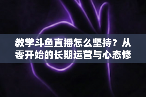 教学斗鱼直播怎么坚持？从零开始的长期运营与心态修炼完全指南