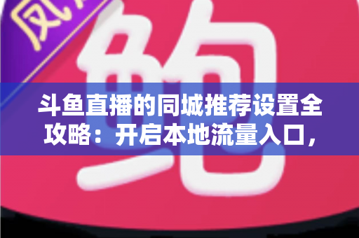 斗鱼直播的同城推荐设置全攻略：开启本地流量入口，精准触达同城观众的实用指南