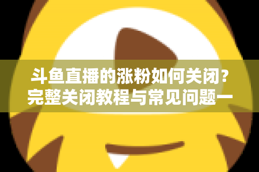 斗鱼直播的涨粉如何关闭？完整关闭教程与常见问题一网打尽