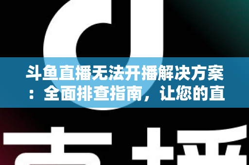 斗鱼直播无法开播解决方案：全面排查指南，让您的直播间快速恢复正常