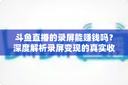 斗鱼直播的录屏能赚钱吗?深度解析录屏变现的真实收益、版权风险与合规操作全攻略 斗鱼直播的录屏能赚钱吗?深度解析录屏变现的真实收益、版权风险与合规操作全攻略