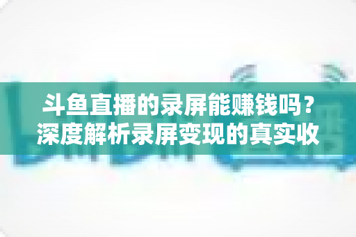 斗鱼直播的录屏能赚钱吗？深度解析录屏变现的真实收益、版权风险与合规操作全攻略