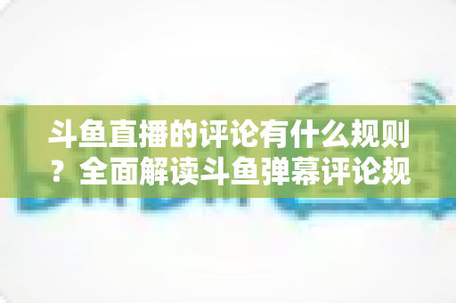 斗鱼直播的评论有什么规则？全面解读斗鱼弹幕评论规范与实用指南