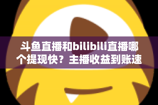 斗鱼直播和bilibili直播哪个提现快?主播收益到账速度全方位对比与实用攻略 斗鱼直播和bilibili直播哪个提现快?主播收益到账速度全方位对比与实用攻略