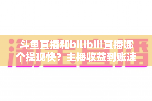 斗鱼直播和bilibili直播哪个提现快?主播收益到账速度全方位对比与实用攻略 斗鱼直播和bilibili直播哪个提现快?主播收益到账速度全方位对比与实用攻略