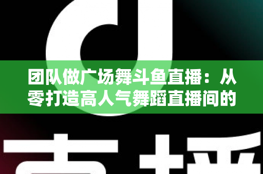 团队做广场舞斗鱼直播：从零打造高人气舞蹈直播间的完整指南