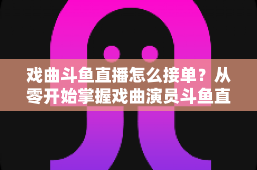 戏曲斗鱼直播怎么接单?从零开始掌握戏曲演员斗鱼直播接单全流程实战攻略 戏曲斗鱼直播怎么接单?从零开始掌握戏曲演员斗鱼直播接单全流程实战攻略