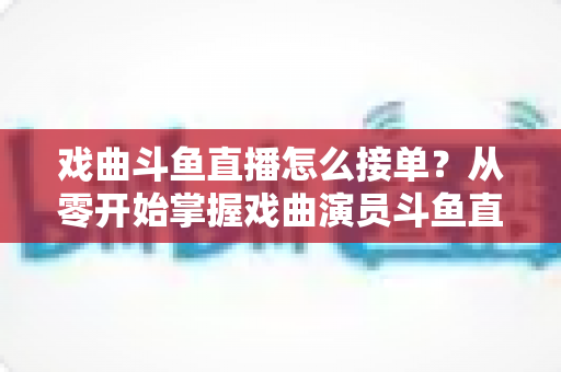 戏曲斗鱼直播怎么接单？从零开始掌握戏曲演员斗鱼直播接单全流程实战攻略