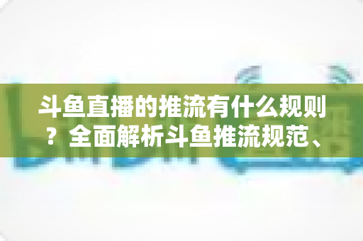 斗鱼直播的推流有什么规则?全面解析斗鱼推流规范、参数设置与开播注意事项指南 斗鱼直播的推流有什么规则?全面解析斗鱼推流规范、参数设置与开播注意事项指南