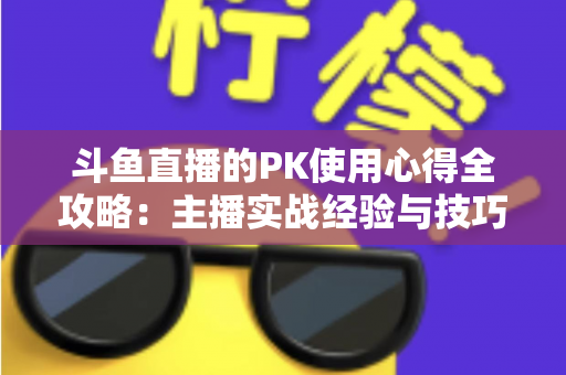 斗鱼直播的PK使用心得全攻略：主播实战经验与技巧深度解析