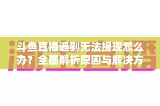 斗鱼直播遇到无法提现怎么办？全面解析原因与解决方案，助您顺利拿到直播收益