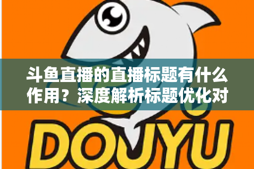斗鱼直播的直播标题有什么作用？深度解析标题优化对直播间流量与人气的关键影响