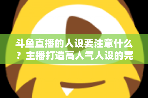 斗鱼直播的人设要注意什么?主播打造高人气人设的完整指南与避坑攻略 斗鱼直播的人设要注意什么?主播打造高人气人设的完整指南与避坑攻略