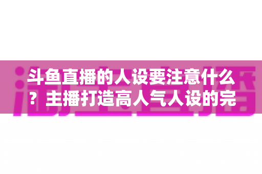 斗鱼直播的人设要注意什么？主播打造高人气人设的完整指南与避坑攻略