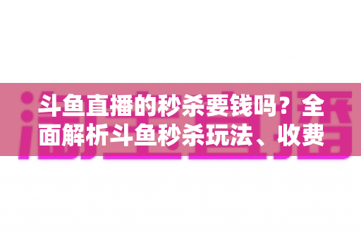 斗鱼直播的秒杀要钱吗？全面解析斗鱼秒杀玩法、收费规则与参与攻略