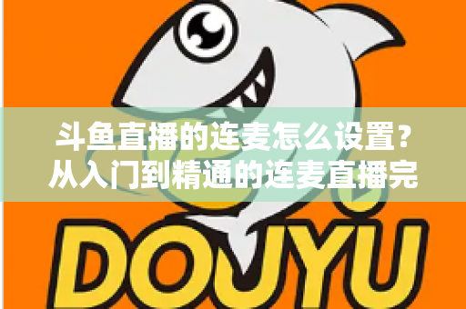 斗鱼直播的连麦怎么设置？从入门到精通的连麦直播完整教程指南