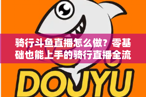 骑行斗鱼直播怎么做?零基础也能上手的骑行直播全流程指南 骑行斗鱼直播怎么做?零基础也能上手的骑行直播全流程指南