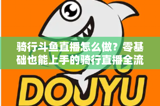 骑行斗鱼直播怎么做？零基础也能上手的骑行直播全流程指南