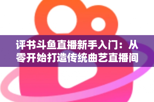 评书斗鱼直播新手入门：从零开始打造传统曲艺直播间的完整指南
