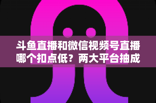 斗鱼直播和微信视频号直播哪个扣点低？两大平台抽成规则与收益深度对比