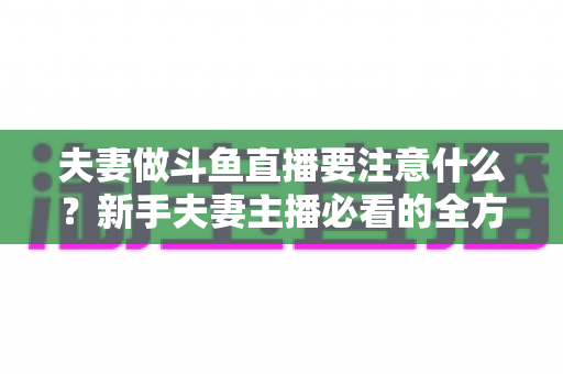 夫妻做斗鱼直播要注意什么？新手夫妻主播必看的全方位避坑指南