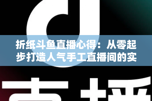 折纸斗鱼直播心得：从零起步打造人气手工直播间的实战指南