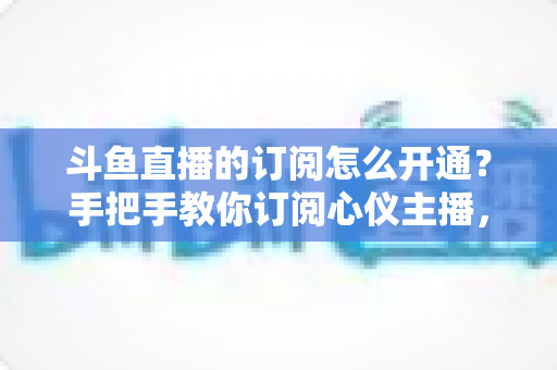 斗鱼直播的订阅怎么开通？手把手教你订阅心仪主播，解锁专属权益全攻略