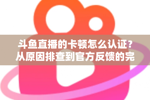 斗鱼直播的卡顿怎么认证？从原因排查到官方反馈的完整实用指南