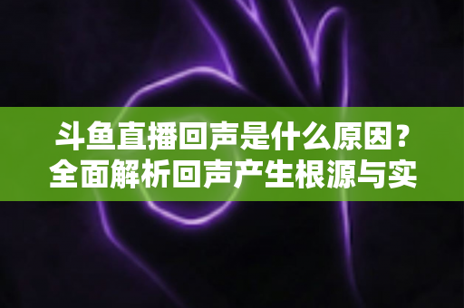斗鱼直播回声是什么原因？全面解析回声产生根源与实用解决方案