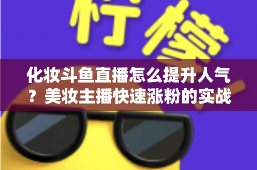 化妆斗鱼直播怎么提升人气？美妆主播快速涨粉的实战指南全解析